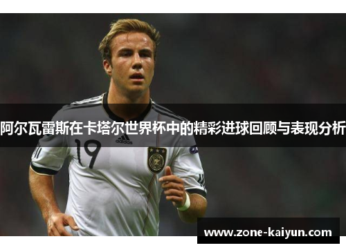 阿尔瓦雷斯在卡塔尔世界杯中的精彩进球回顾与表现分析 阿尔瓦雷斯在卡塔尔世界杯中的精彩进球回顾与表现分析