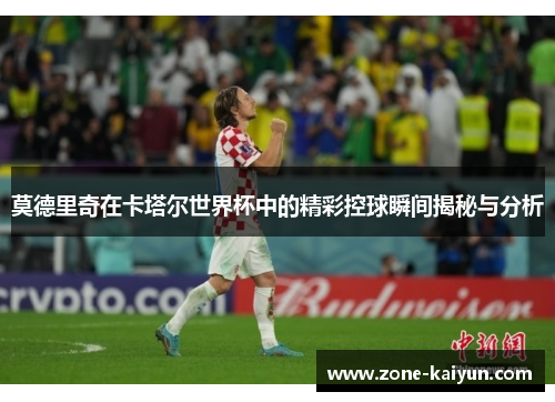莫德里奇在卡塔尔世界杯中的精彩控球瞬间揭秘与分析 莫德里奇在卡塔尔世界杯中的精彩控球瞬间揭秘与分析