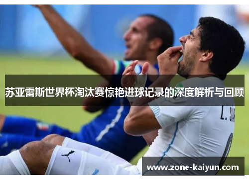 苏亚雷斯世界杯淘汰赛惊艳进球记录的深度解析与回顾 苏亚雷斯世界杯淘汰赛惊艳进球记录的深度解析与回顾