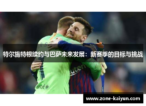 特尔施特根续约与巴萨未来发展：新赛季的目标与挑战