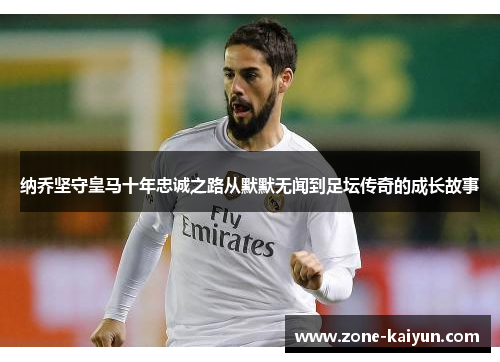 纳乔坚守皇马十年忠诚之路从默默无闻到足坛传奇的成长故事 纳乔坚守皇马十年忠诚之路从默默无闻到足坛传奇的成长故事