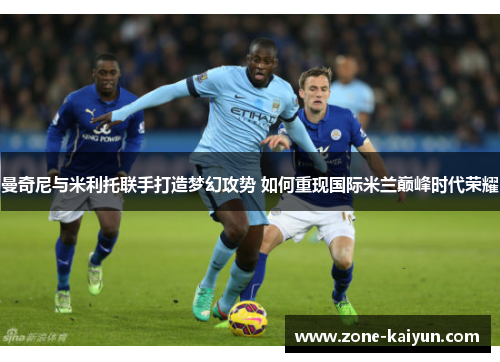 曼奇尼与米利托联手打造梦幻攻势 如何重现国际米兰巅峰时代荣耀 曼奇尼与米利托联手打造梦幻攻势 如何重现国际米兰巅峰时代荣耀