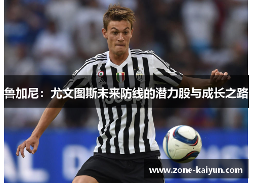 鲁加尼:尤文图斯未来防线的潜力股与成长之路 鲁加尼:尤文图斯未来防线的潜力股与成长之路
