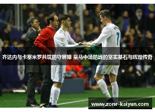 齐达内与卡塞米罗共筑防守屏障 皇马中场防线的坚实基石与辉煌传奇 齐达内与卡塞米罗共筑防守屏障 皇马中场防线的坚实基石与辉煌传奇
