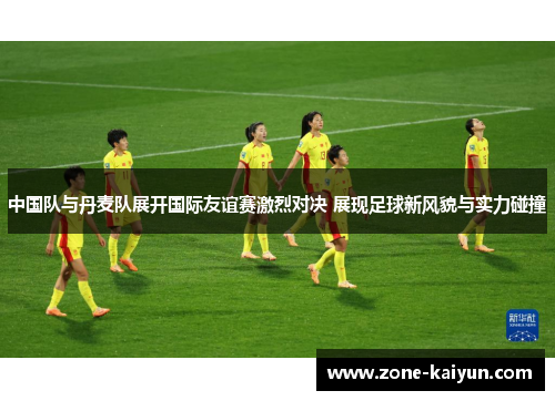 中国队与丹麦队展开国际友谊赛激烈对决 展现足球新风貌与实力碰撞 中国队与丹麦队展开国际友谊赛激烈对决 展现足球新风貌与实力碰撞