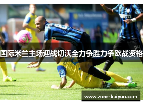 国际米兰主场迎战切沃全力争胜力争欧战资格 国际米兰主场迎战切沃全力争胜力争欧战资格