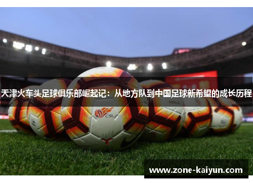 天津火车头足球俱乐部崛起记:从地方队到中国足球新希望的成长历程 天津火车头足球俱乐部崛起记:从地方队到中国足球新希望的成长历程