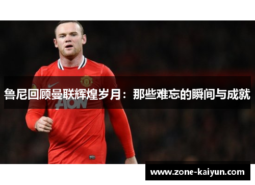 鲁尼回顾曼联辉煌岁月:那些难忘的瞬间与成就 鲁尼回顾曼联辉煌岁月:那些难忘的瞬间与成就
