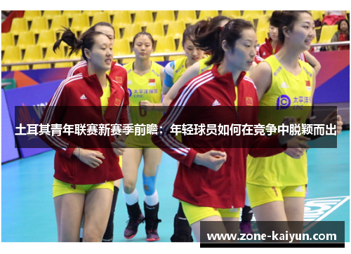 土耳其青年联赛新赛季前瞻:年轻球员如何在竞争中脱颖而出 土耳其青年联赛新赛季前瞻:年轻球员如何在竞争中脱颖而出