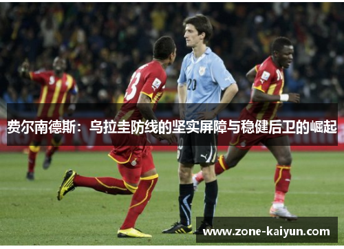 费尔南德斯:乌拉圭防线的坚实屏障与稳健后卫的崛起 费尔南德斯:乌拉圭防线的坚实屏障与稳健后卫的崛起