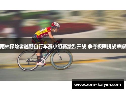 雨林探险者越野自行车赛小组赛激烈开战 争夺极限挑战荣耀 雨林探险者越野自行车赛小组赛激烈开战 争夺极限挑战荣耀