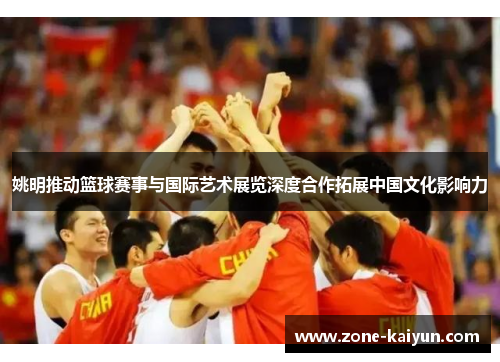 姚明推动篮球赛事与国际艺术展览深度合作拓展中国文化影响力 姚明推动篮球赛事与国际艺术展览深度合作拓展中国文化影响力