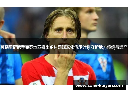 莫德里奇携手克罗地亚推出乡村足球文化传承计划守护地方传统与遗产 莫德里奇携手克罗地亚推出乡村足球文化传承计划守护地方传统与遗产