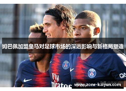 姆巴佩加盟皇马对足球市场的深远影响与新格局塑造 姆巴佩加盟皇马对足球市场的深远影响与新格局塑造