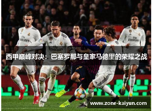 西甲巅峰对决:巴塞罗那与皇家马德里的荣耀之战 西甲巅峰对决:巴塞罗那与皇家马德里的荣耀之战