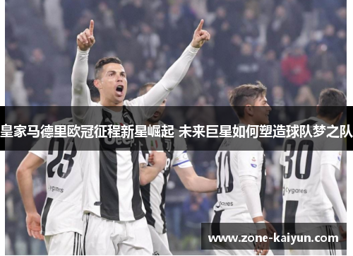 皇家马德里欧冠征程新星崛起 未来巨星如何塑造球队梦之队 皇家马德里欧冠征程新星崛起 未来巨星如何塑造球队梦之队