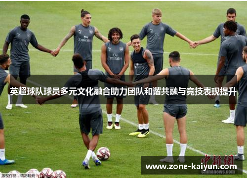 英超球队球员多元文化融合助力团队和谐共融与竞技表现提升 英超球队球员多元文化融合助力团队和谐共融与竞技表现提升