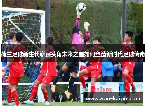 荷兰足球新生代崭露头角未来之星如何塑造新时代足球传奇 荷兰足球新生代崭露头角未来之星如何塑造新时代足球传奇