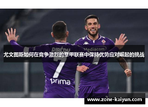 尤文图斯如何在竞争激烈的意甲联赛中保持优势应对崛起的挑战 尤文图斯如何在竞争激烈的意甲联赛中保持优势应对崛起的挑战