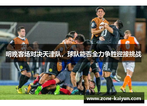 明晚客场对决天津队,球队能否全力争胜迎接挑战 明晚客场对决天津队,球队能否全力争胜迎接挑战