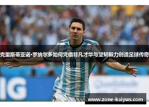 克里斯蒂亚诺·罗纳尔多如何凭借非凡才华与坚韧毅力创造足球传奇 克里斯蒂亚诺·罗纳尔多如何凭借非凡才华与坚韧毅力创造足球传奇