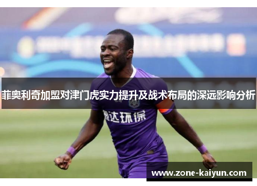 菲奥利奇加盟对津门虎实力提升及战术布局的深远影响分析 菲奥利奇加盟对津门虎实力提升及战术布局的深远影响分析