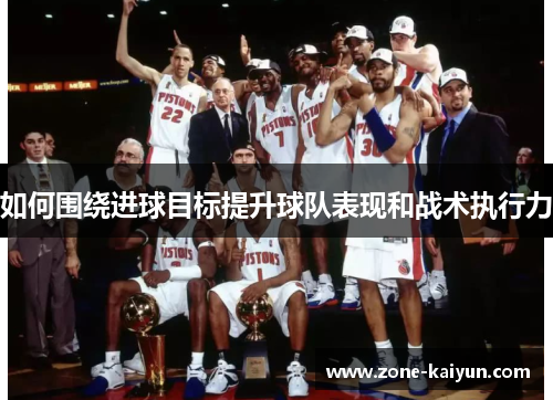 如何围绕进球目标提升球队表现和战术执行力 如何围绕进球目标提升球队表现和战术执行力