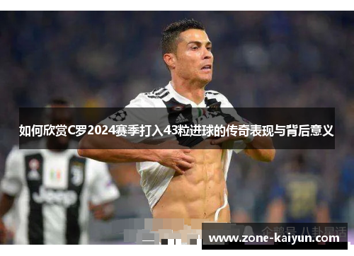 如何欣赏C罗2024赛季打入43粒进球的传奇表现与背后意义 如何欣赏C罗2024赛季打入43粒进球的传奇表现与背后意义
