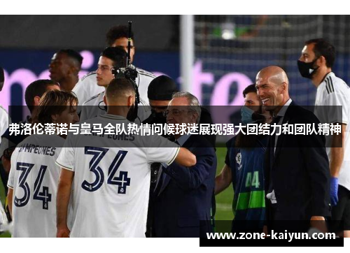 弗洛伦蒂诺与皇马全队热情问候球迷展现强大团结力和团队精神