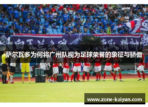 萨尔瓦多为何将广州队视为足球荣誉的象征与骄傲 萨尔瓦多为何将广州队视为足球荣誉的象征与骄傲