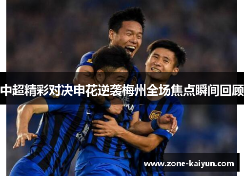 中超精彩对决申花逆袭梅州全场焦点瞬间回顾 中超精彩对决申花逆袭梅州全场焦点瞬间回顾
