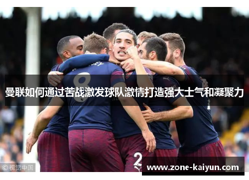 曼联如何通过苦战激发球队激情打造强大士气和凝聚力 曼联如何通过苦战激发球队激情打造强大士气和凝聚力