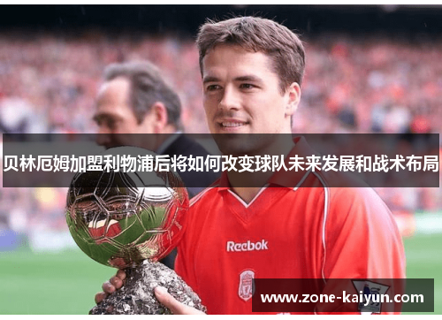 贝林厄姆加盟利物浦后将如何改变球队未来发展和战术布局 贝林厄姆加盟利物浦后将如何改变球队未来发展和战术布局