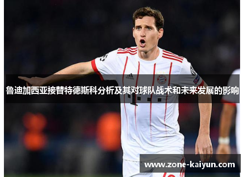 鲁迪加西亚接替特德斯科分析及其对球队战术和未来发展的影响 鲁迪加西亚接替特德斯科分析及其对球队战术和未来发展的影响