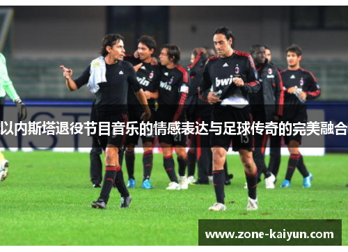 以内斯塔退役节目音乐的情感表达与足球传奇的完美融合 以内斯塔退役节目音乐的情感表达与足球传奇的完美融合