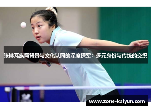张琳芃族裔背景与文化认同的深度探索:多元身份与传统的交织 张琳芃族裔背景与文化认同的深度探索:多元身份与传统的交织