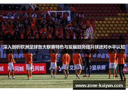 深入剖析欧洲足球各大联赛特色与发展趋势提升球迷对水平认知 深入剖析欧洲足球各大联赛特色与发展趋势提升球迷对水平认知