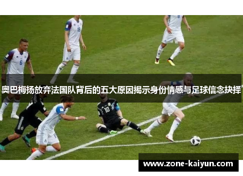 奥巴梅扬放弃法国队背后的五大原因揭示身份情感与足球信念抉择 奥巴梅扬放弃法国队背后的五大原因揭示身份情感与足球信念抉择