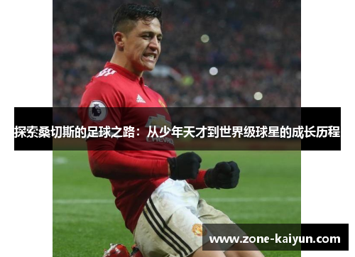 探索桑切斯的足球之路:从少年天才到世界级球星的成长历程 探索桑切斯的足球之路:从少年天才到世界级球星的成长历程