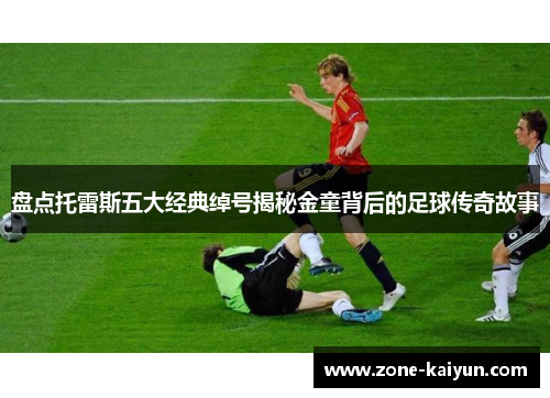 盘点托雷斯五大经典绰号揭秘金童背后的足球传奇故事 盘点托雷斯五大经典绰号揭秘金童背后的足球传奇故事