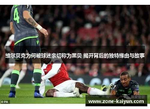 维尔贝克为何被球迷亲切称为黑贝 揭开背后的独特缘由与故事 维尔贝克为何被球迷亲切称为黑贝 揭开背后的独特缘由与故事