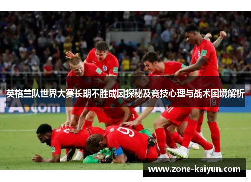 英格兰队世界大赛长期不胜成因探秘及竞技心理与战术困境解析 英格兰队世界大赛长期不胜成因探秘及竞技心理与战术困境解析