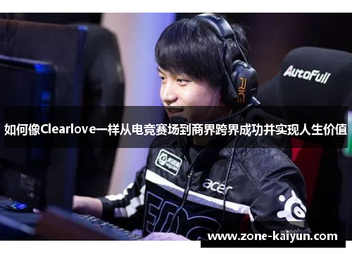 如何像Clearlove一样从电竞赛场到商界跨界成功并实现人生价值 如何像Clearlove一样从电竞赛场到商界跨界成功并实现人生价值