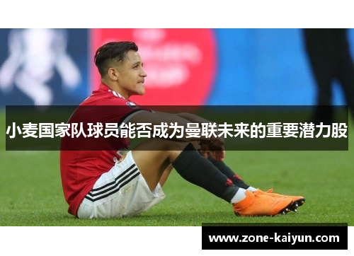 小麦国家队球员能否成为曼联未来的重要潜力股 小麦国家队球员能否成为曼联未来的重要潜力股